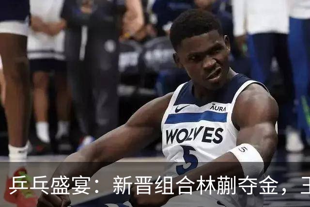 乒乓盛宴：新晋组合林蒯夺金，王孙遗憾止步